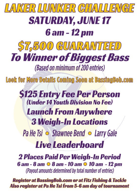 Laker Lunker Challenge on Saturday, June 17th 6 am to noon. $7,500 guaranteed to winner of biggest bass (based on 200 entry minimum). $125 entry fee per person (under 14 youth division, no fee). Launch from anywhere. 3 weigh-in locations- Pa He Tsi, Shaawnee Bend, Larry Gale. Live leaderboard. 2 places paid per weigh-in period. Register at  BassingBob.com or Fitz Fishing and Tackle.