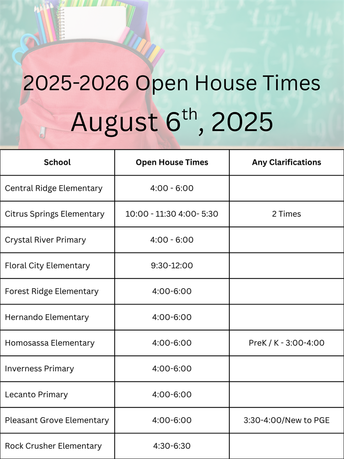 2025-2026 Elementary Open House is on August 6th, 2025 at the following times; Central Ridge Elementary 4:00pm to 6:00pm, Citrus Springs Elementary has two times, 10:00am to 11:30am and  4:00pm to 5:30pm, Crystal River Primary 4:00pm to 6:00pm, Floral City Elementary 9:30am to12:00pm, Forest Ridge Elementary 4:00pm to 6:00pm, Hernando Elementary 4:00pm to 6:00pm, Homosassa Elementary has open house for PreK / K at 3:00pm to 4:00pm and all other grades at 4:00pm to 6:00pm, Inverness Primary 4:00pm to 6:00pm, Lecanto Primary 4:00pm to 6:00pm, Pleasant Grove Elementary has open house for students new to PGE at 3:30pm to 4:00pm followed by all other students at 4:00pm to 6:00pm, and Rock Crusher Elementary from 4:30pm to 6:30pm