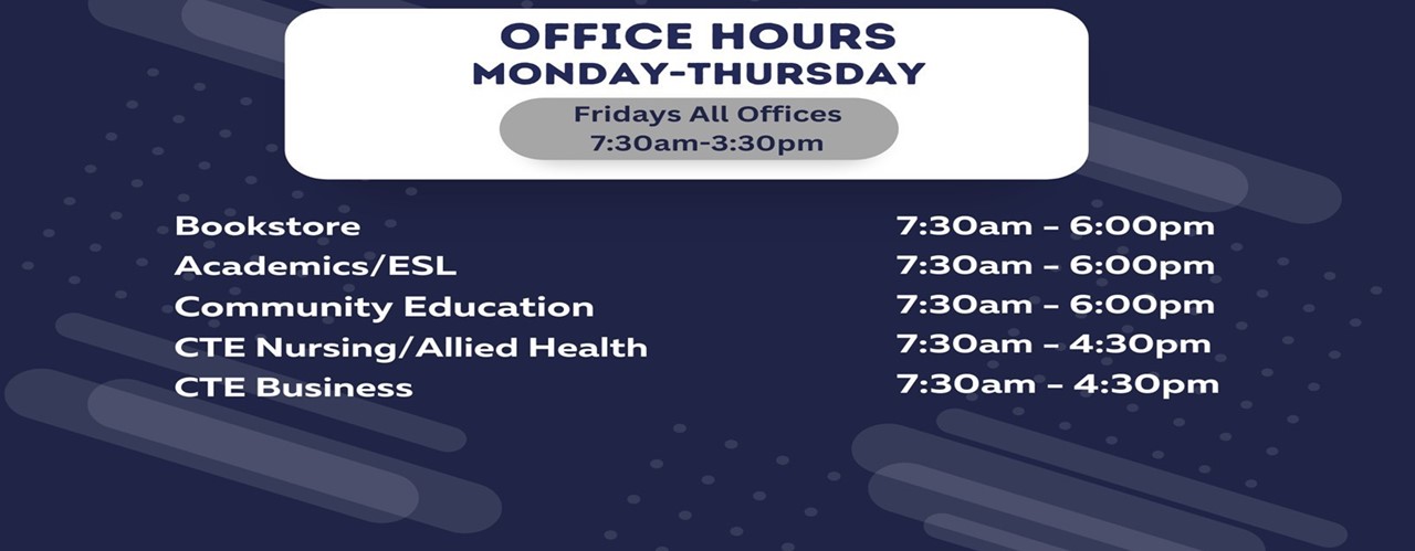 Office hours are: Bookstore & Ascademic/ESL 7:30 am - 6:00 pm; CTE Business, Nursing/Allied Health and Comunity Education 7:30 am - 4:30 pm; Friday: all offices 7:30 am - 3:30 pm