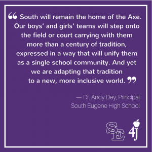 "South will remain the Home of the Axe. Our boys’ and girls’ teams will step onto the field or court carrying with them more than a century of tradition, expressed in a way that will unify them as a single school community. And yet we are adapting that tradition to a new, more inclusive world." –Dr. Andy Dey, Principal, South Eugene High School, 4J