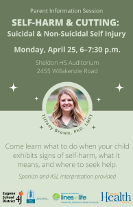 Parent Information Session: SELF-HARM & CUTTING: Suicidal & Non-Suicidal Self Injury. Monday, April 25, 6–7:30 p.m. Sheldon High School Auditorium, 2455 Willakenzie Road. Come learn what to do when your child exhibits signs of self-harm, what it means, and where to seek help. Spanish and ASL interpretation provided. 