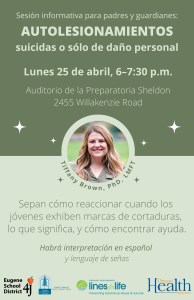 Sesión informativa para padres y guardianes: Autolesionamientos suicidas o sólo de daño personal. Sepan cómo reaccionar cuando los jóvenes exhiben marcas de cortaduras, lo que significa, y cómo encontrar ayuda. Lunes 25 de abril, 6–7:30 p.m. en el auditorio de la Preparatoria Sheldon, 2455 Willakenzie Road. Habrá interpretación en español y lenguaje de señas.