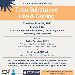 Parent Information Session: Teen Substance Use & Coping. Tuesday, May 31, 2022 6–7:30 p.m. Churchill High School Cafeteria, 1850 Bailey Hill Rd. Spanish interpretation will be provided. Hear from experts about the rise in youth substance use, recent changes in substances affecting public health, reasons youth use substances, and how you can intervene and support your child. Presenters: Sadie Baratta, MPH Substance Use Disorder Epidemiologist, PreventionLane at Lane County Public Health & Dr. Cheryl Gifford Director of Mental Health, Serenity Lane. For more information contact: Angi Meyer meyer_a@4j.lane.edu.