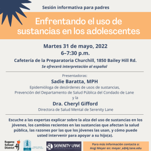 Sesión informativa para padres: Enfrentando el uso de sustancias en los adolescentes. Martes 31 de mayo, 2022 6–7:30 p.m., en la cafetería de la Preparatoria Churchill, 1850 Bailey Hill Rd. Se ofrecerá interpretación al español. Escuche a las expertas explicar sobre la alza del uso de sustancias en los jóvenes, los cambios recientes en las sustancias que afectan la salud pública, las razones por las que los jóvenes las usan, y cómo puede usted intervenir para apoyar a su hijo(a). Las presentadoras: Sadie Baratta, MPH Epidemióloga de desórdenes de usos de sustancias, Prevención del Departamento de Salud Pública del Condado de Lane y la Dra. Cheryl Gifford Directora de Salud Mental de Serenity Lane. Para más información contacte a Angi Meyer en meyer_a@4j.lane.edu.