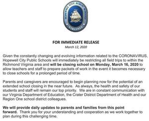 Given the constantly changing and evolving information related to the CORONAVIRUS, Hopewell City Public Schools will immediately be restricting all field trips to within the Richmond Virginia area and will be closing school on Monday, March 16, 2020 to allow teachers and staff to prepare packets of work in the event it becomes necessary to close schools for a prolonged period of time.  Parents and caregivers are encouraged to begin planning now for the potential of an extended school closing in the near future.