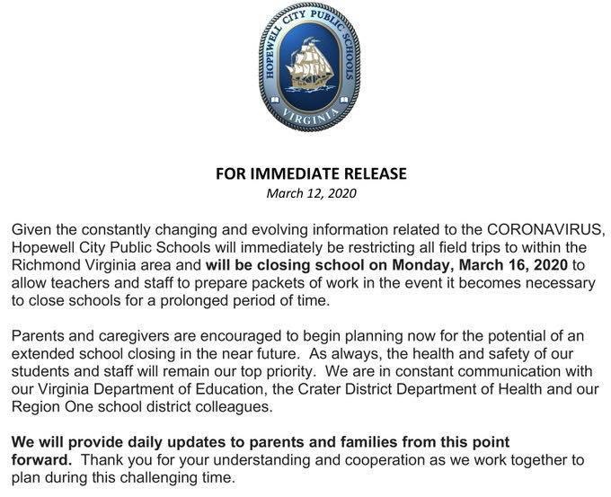 Given the constantly changing and evolving information related to the CORONAVIRUS, Hopewell City Public Schools will immediately be restricting all field trips to within the Richmond Virginia area and will be closing school on Monday, March 16, 2020 to allow teachers and staff to prepare packets of work in the event it becomes necessary to close schools for a prolonged period of time.  Parents and caregivers are encouraged to begin planning now for the potential of an extended school closing in the near future.