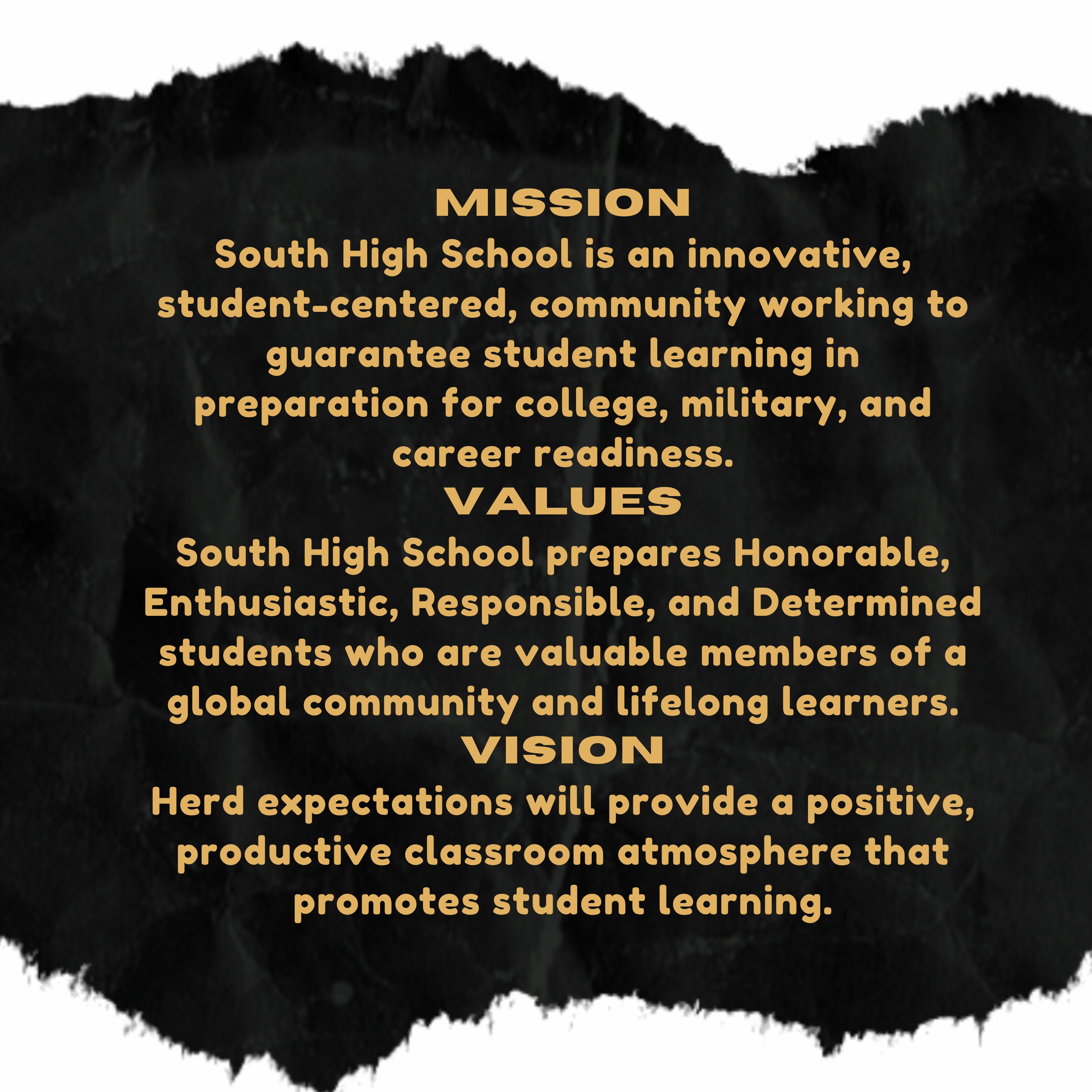 MISSION South High School is an innovative, student-centered, community working to guarantee student learning in preparation for college, military, and career readiness. VALUES South High School prepares Honorable, Enthusiastic, Responsible, and Determined students who are valuable members of a global community and lifelong learners. VISION Herd expectations will provide a positive, productive classroom atmosphere that promotes student learning.