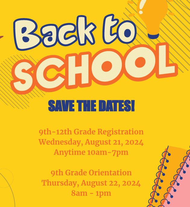 SAVE THE DATES! 9th-12th Grade Registration Wednesday, August 21, 2024 Anytime 10am-7pm 9th Grade Orientation Thursday, August 22, 2024 8am - 1pm