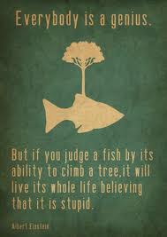 Everybody is a genius. But if you judge a fish by its ability to climb a tree, it will live its whole life believing its stupid.