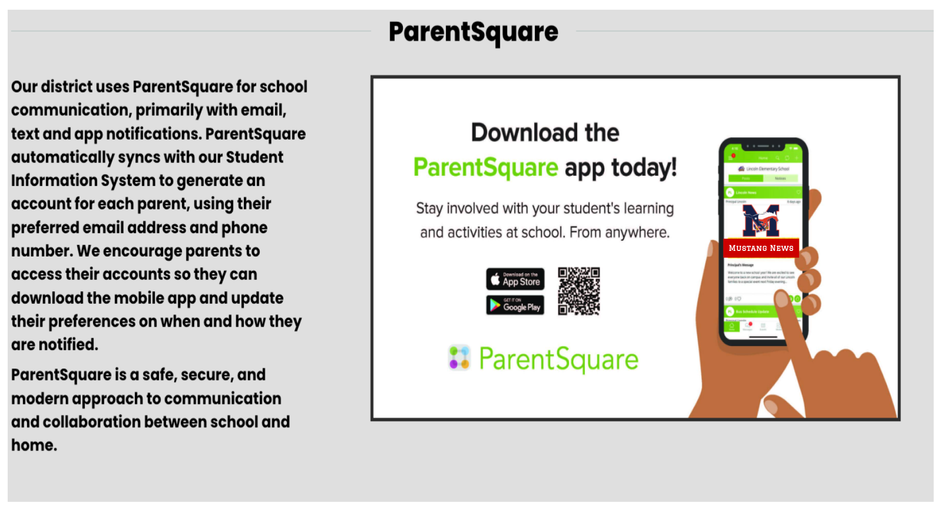 Our district uses ParentSquare for school communication, primarily with email, text and app notifications.  ParentSquare automaticfally syncs with our Student Information System to generate an account for each parent, using their preferred email address and phone number.  We encourage parent to access their accounts so they can download the mobile app and update their preferences on when and how they are notified.

ParentSquare is a safe, secure, and modern approach to communication and collaboration between school and home. 

Download the ParentSquare app today!  Stay involved with your student's learning and activities at school.  From anywhere.