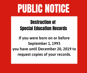 PUBLIC NOTICE Destruction of Special Education Records If you were born on or before September 1, 1993 you have until December 20, 2019 to request copies of your records. Special Education Records will be destroyed after December 20, 2019.