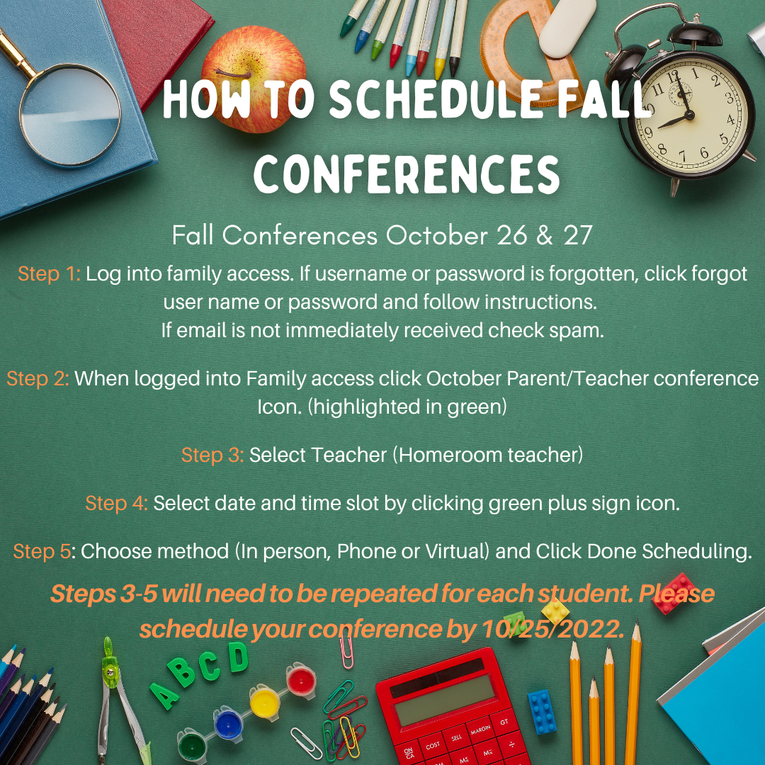 How to Schedule Fall Conferences Fall Conferences are October 26 & 27. Step 1: Log into family access. If username or password is forgotten, click forgot username or password and follow instructions. If email is not immediately received check spam. Step 2: When logged into Family access click October Parent/Teacher conference Icon. Step 3: Select Teacher (Homeroom teacher). Step 4: Select date and time slot by clicking green plus sign icon. Step 5: Choose method (In person, Phone, or Virtual) and Click Done Scheduling. Steps 3-5 will need to be repeated for each student. Please schedule your conference by 10/25/2022.