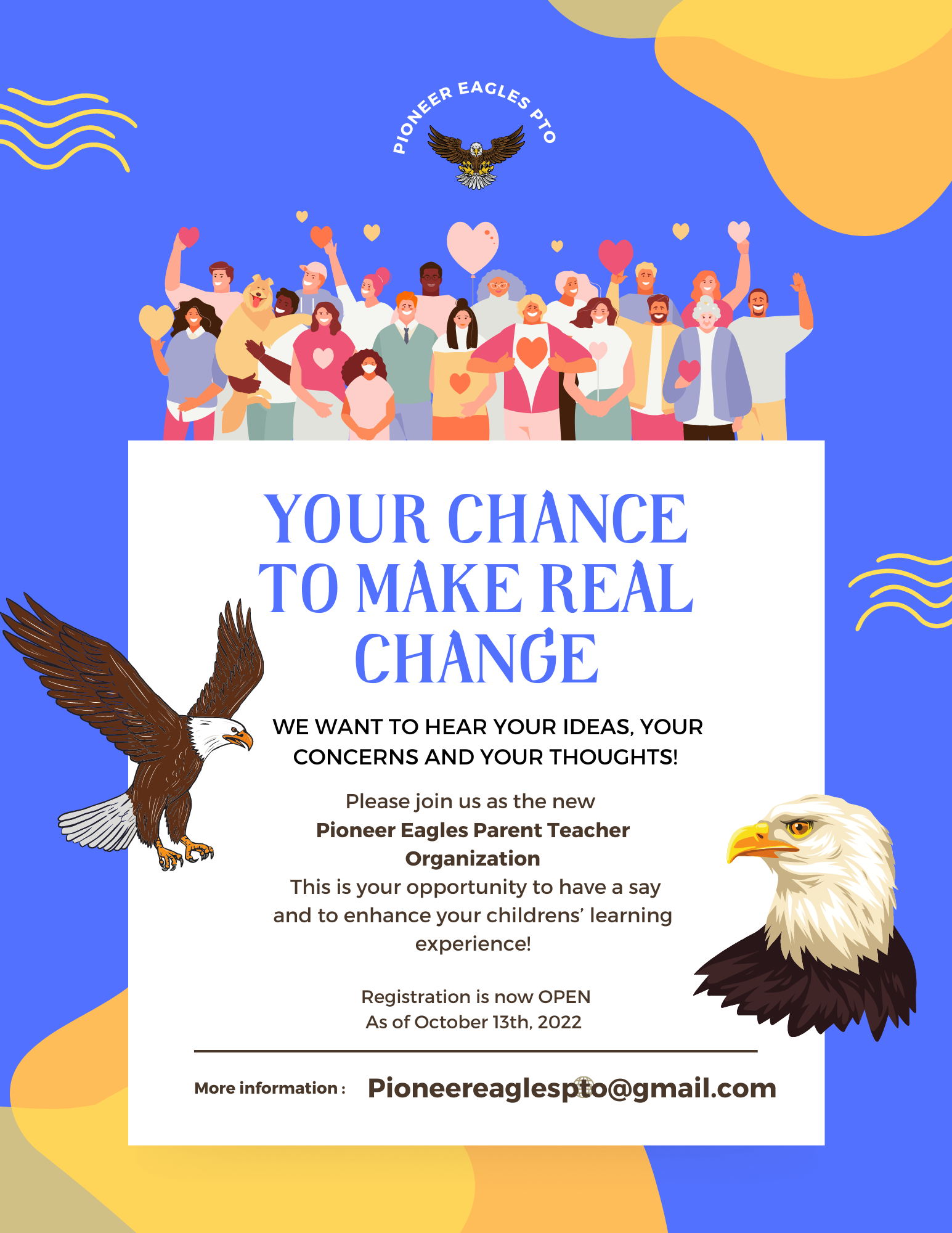 Pioneer Eagles PTO Your Chance To Make Real Change. We want to hear your ideas, your concerns and your thoughts! Please join us as the new Pioneer Eagles Parent Teacher Organization. This is your opportunity to have a say and to enhance your children's learning experience! Registration is now OPEN as of October 13th, 2022! For more information contact pioneereaglespto@gmail.com