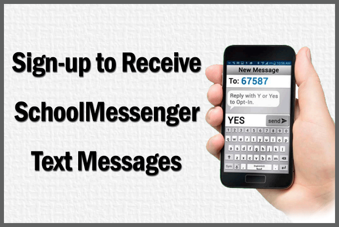 Sign with a hand holding a cell phone on the right hand side. On the left reads "Sign-Up to Receive SchoolMessenger Text Messages." The cell phone screen shows a text message with the keyboard on the bottom. Above the message reads "New Message", under this reads "To: 67587" under which a reply reads "Reply with Y or Yes to Opt-In." In the box to type a message reads "YES" with the send button on the right. Sign with a hand holding a cell phone on the right hand side. On the left reads "Sign-Up to Receive SchoolMessenger Text Messages." The cell phone screen shows a text message with the keyboard on the bottom. Above the message reads "New Message", under this reads "To: 67587" under which a reply reads "Reply with Y or Yes to Opt-In." In the box to type a message reads "YES" with the send button on the right.